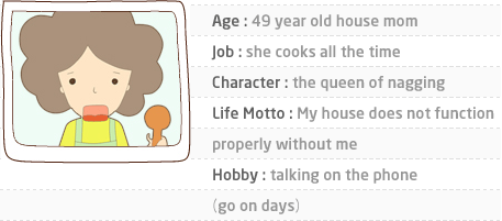 Age : 49 year old house mom. Job : she cooks all the time. Character : the queen of nagging. Life Motto : My house does not function properly without me. Hobby : talking on the phone(go on days)