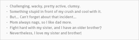 Challenging, wacky, pretty active, clumsy.Something stupid in front of my crush and cool with it.But… Can’t forget bout that incident… Mom always nags, so I like dad more.Fight hard with my sister, and I have an older brother? Nevertheless, I love my sister and brother!